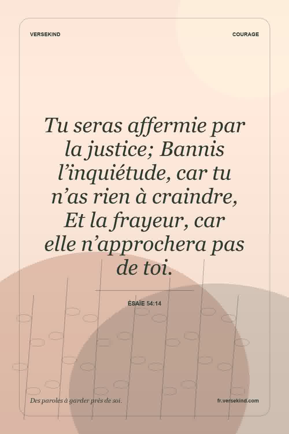 Tu seras affermie par la justice; Bannis l’inquiétude, car tu n’as rien à craindre, Et la frayeur, car elle n’approchera pas de toi. — Ésaïe 54:14