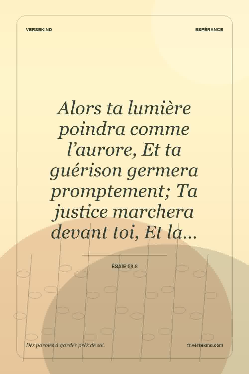 Alors ta lumière poindra comme l’aurore, Et ta guérison germera promptement; Ta justice marchera devant toi, Et la… — Ésaïe 58:8