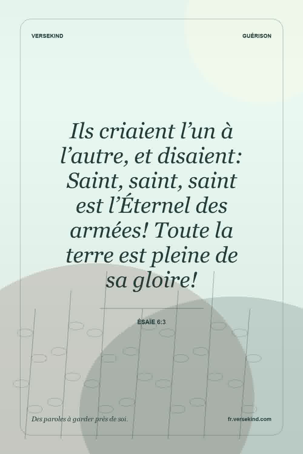 Ils criaient l’un à l’autre, et disaient: Saint, saint, saint est l’Éternel des armées! Toute la terre est pleine de sa gloire! — Ésaïe 6:3
