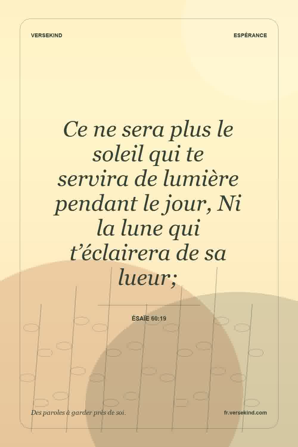Ce ne sera plus le soleil qui te servira de lumière pendant le jour, Ni la lune qui t’éclairera de sa lueur; — Ésaïe 60:19