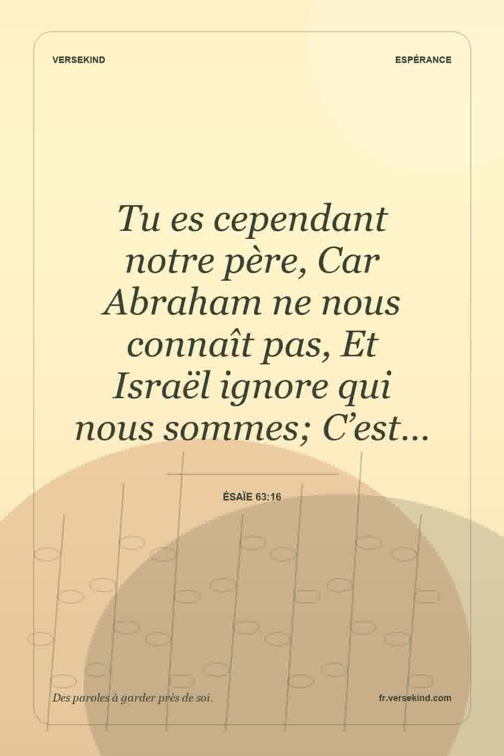 Tu es cependant notre père, Car Abraham ne nous connaît pas, Et Israël ignore qui nous sommes; C’est… — Ésaïe 63:16