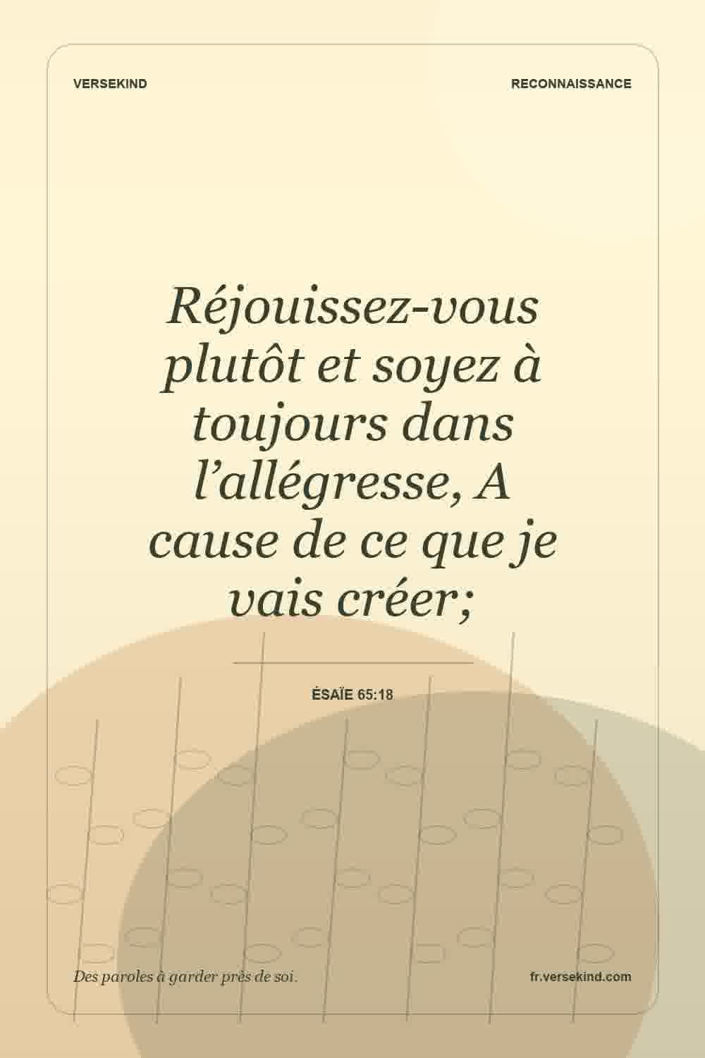 Réjouissez-vous plutôt et soyez à toujours dans l’allégresse, A cause de ce que je vais créer; — Ésaïe 65:18