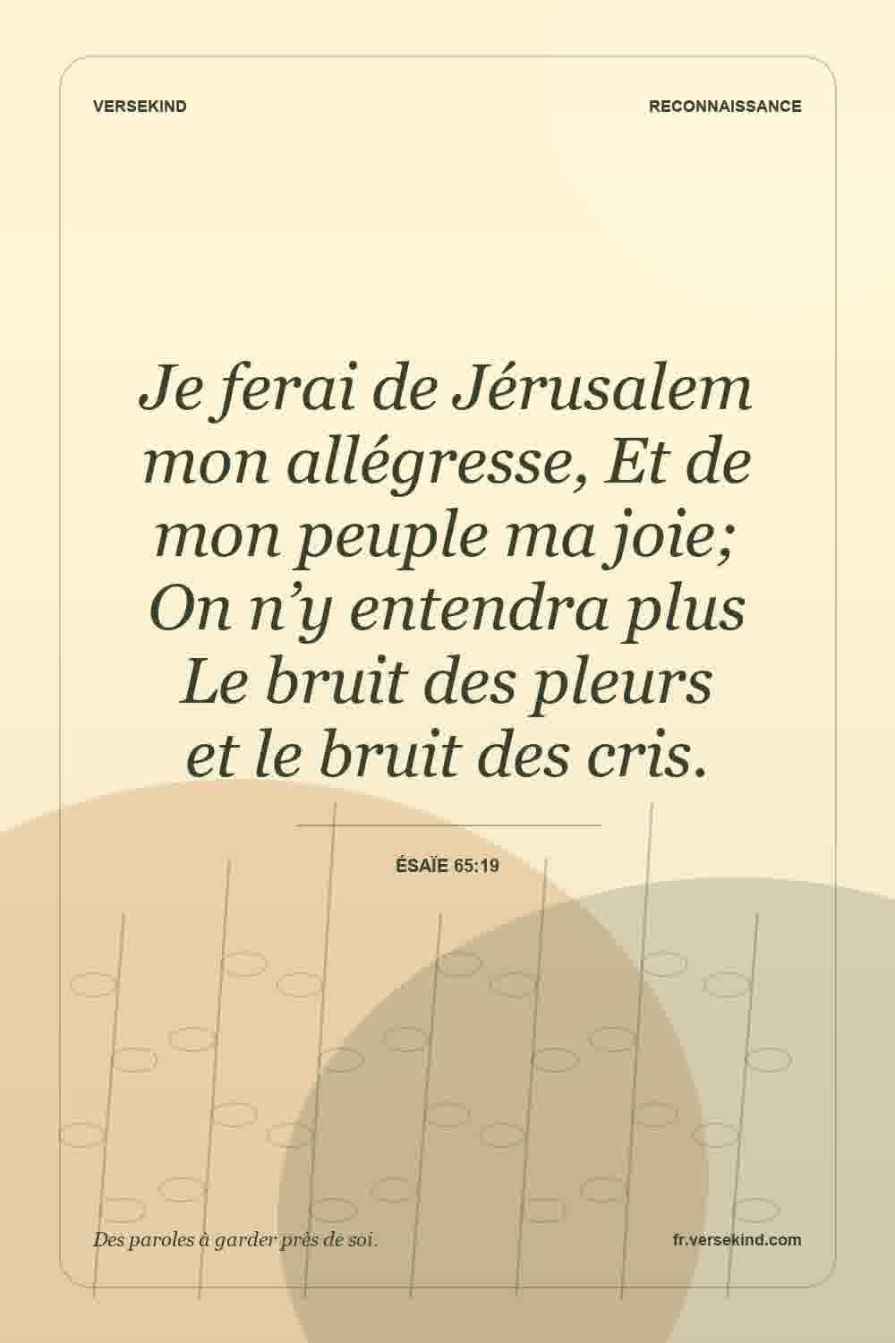 Je ferai de Jérusalem mon allégresse, Et de mon peuple ma joie; On n’y entendra plus Le bruit des pleurs et le bruit des cris. — Ésaïe 65:19