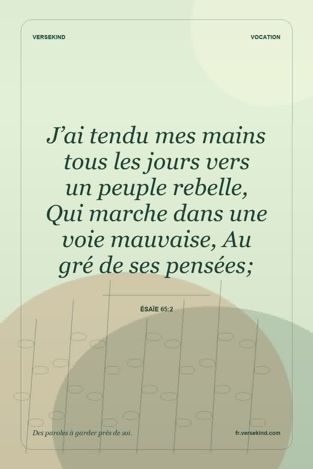 J’ai tendu mes mains tous les jours vers un peuple rebelle, Qui marche dans une voie mauvaise, Au gré de ses pensées; — Ésaïe 65:2