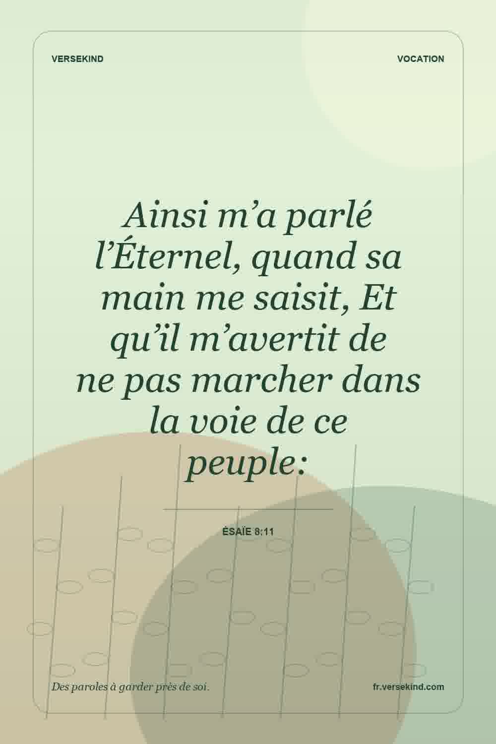 Ainsi m’a parlé l’Éternel, quand sa main me saisit, Et qu’il m’avertit de ne pas marcher dans la voie de ce peuple: — Ésaïe 8:11