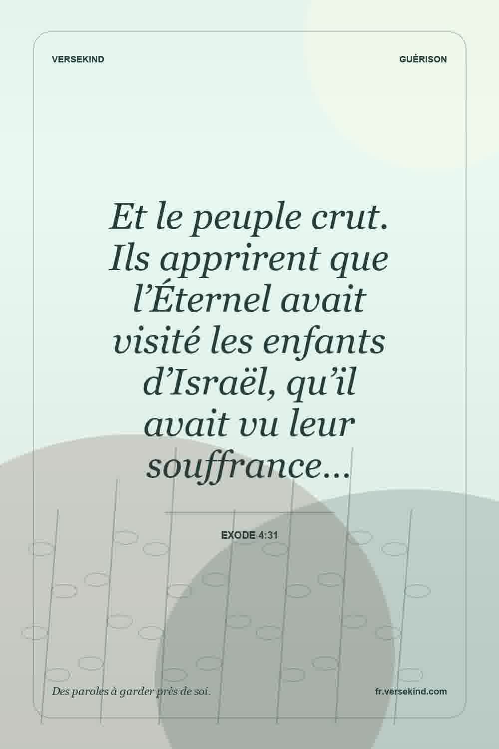 Et le peuple crut. Ils apprirent que l’Éternel avait visité les enfants d’Israël, qu’il avait vu leur souffrance… — Exode 4:31