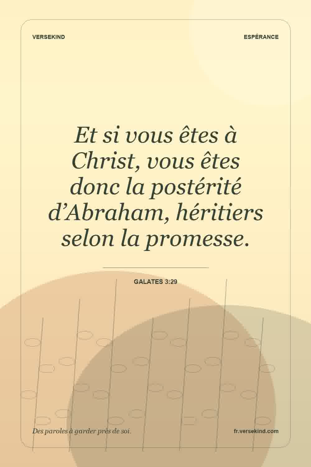 Et si vous êtes à Christ, vous êtes donc la postérité d’Abraham, héritiers selon la promesse. — Galates 3:29