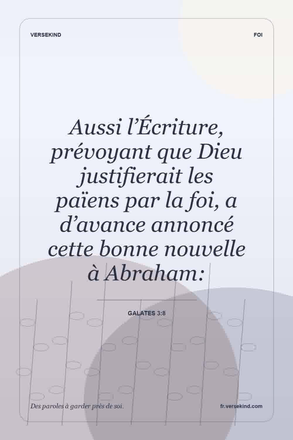 Aussi l’Écriture, prévoyant que Dieu justifierait les païens par la foi, a d’avance annoncé cette bonne nouvelle à Abraham: — Galates 3:8