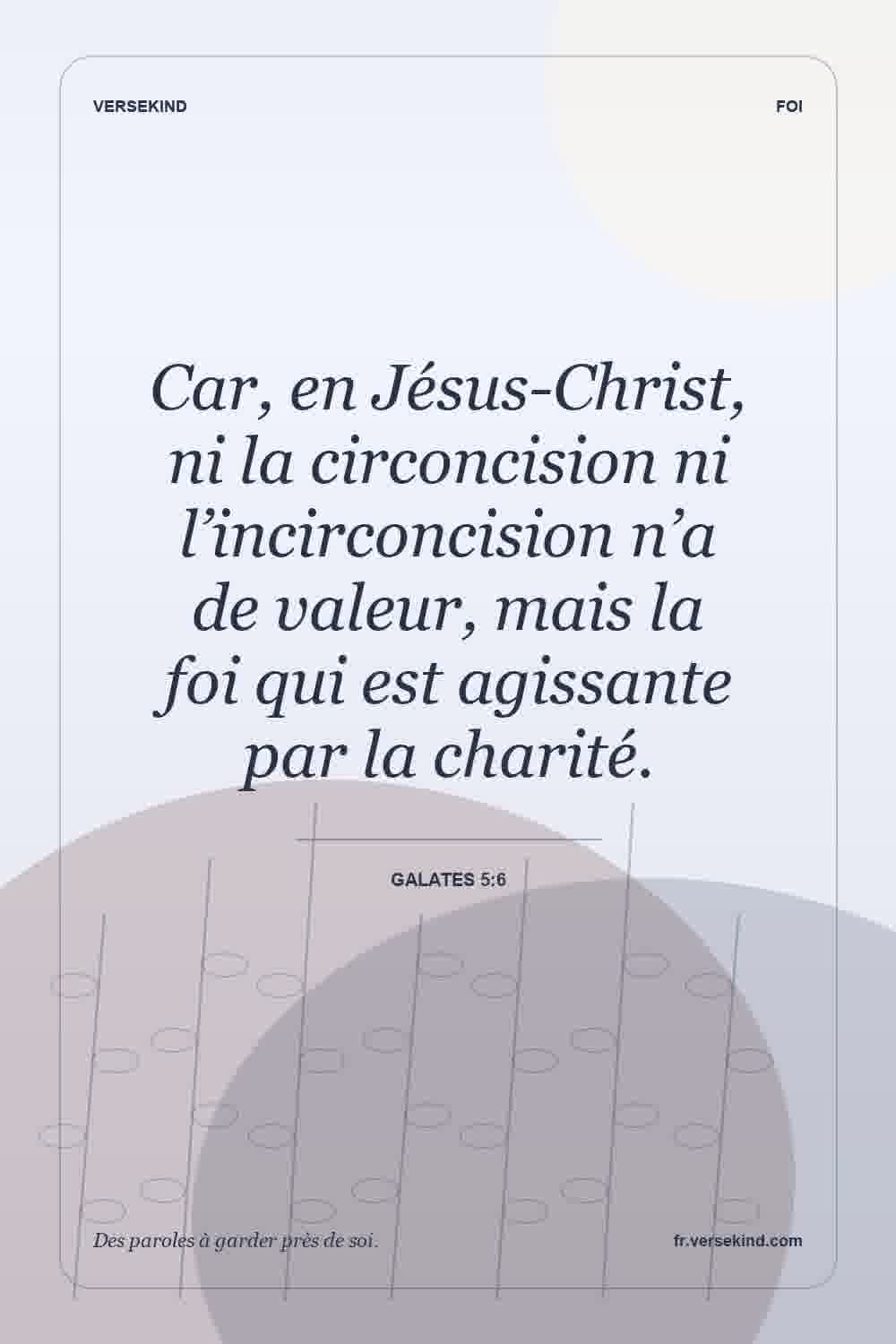Car, en Jésus-Christ, ni la circoncision ni l’incirconcision n’a de valeur, mais la foi qui est agissante par la charité. — Galates 5:6