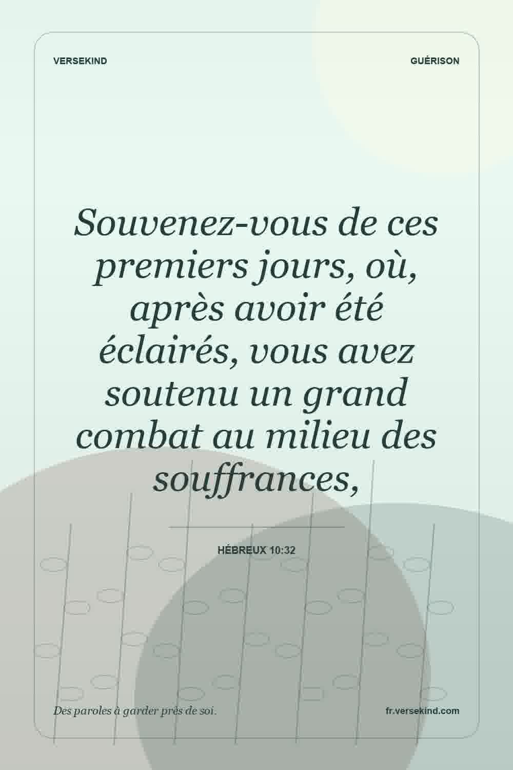 Souvenez-vous de ces premiers jours, où, après avoir été éclairés, vous avez soutenu un grand combat au milieu des souffrances, — Hébreux 10:32