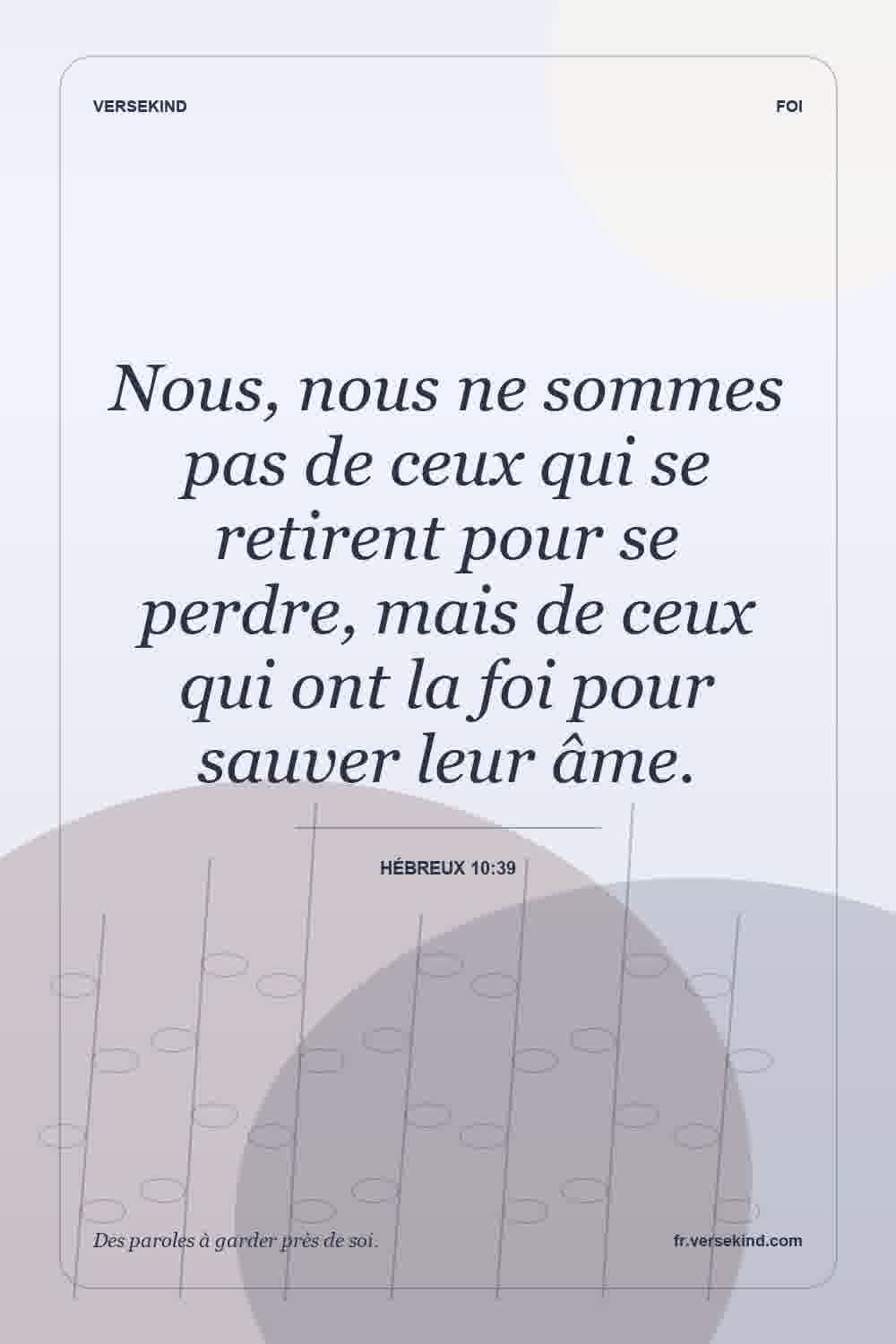 Nous, nous ne sommes pas de ceux qui se retirent pour se perdre, mais de ceux qui ont la foi pour sauver leur âme. — Hébreux 10:39