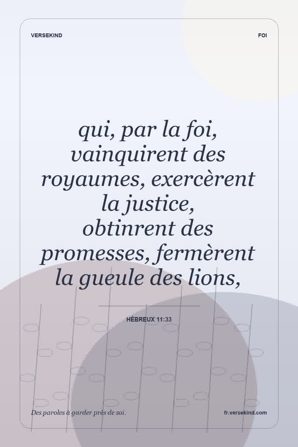 qui, par la foi, vainquirent des royaumes, exercèrent la justice, obtinrent des promesses, fermèrent la gueule des lions, — Hébreux 11:33
