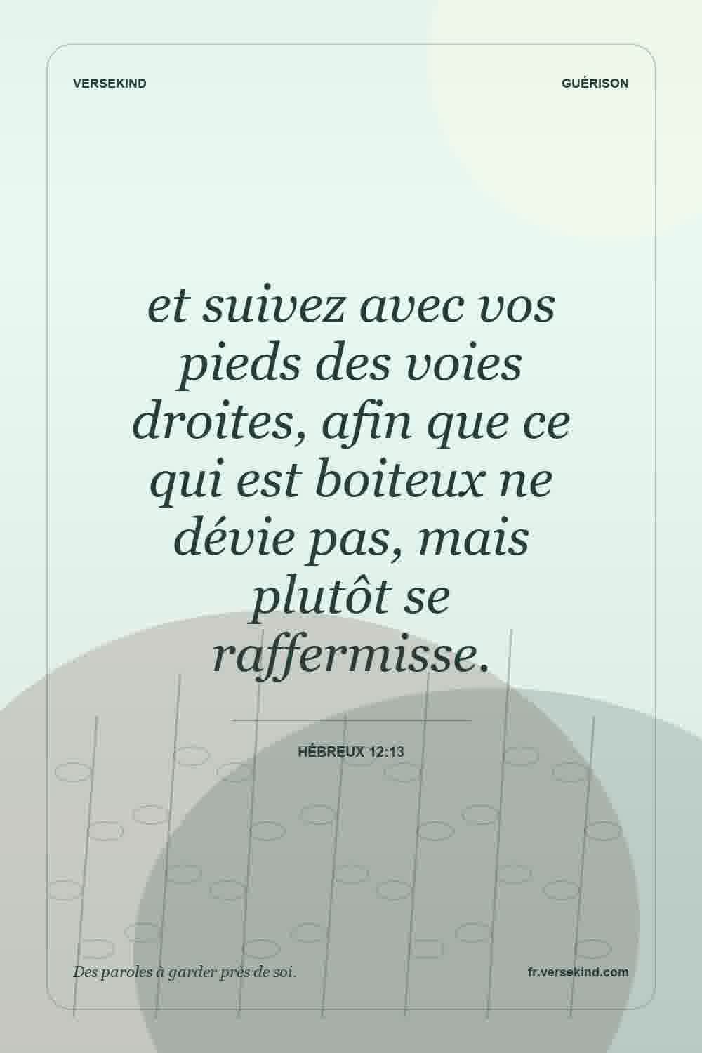 et suivez avec vos pieds des voies droites, afin que ce qui est boiteux ne dévie pas, mais plutôt se raffermisse. — Hébreux 12:13