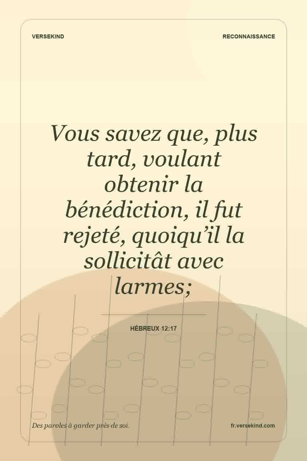 Vous savez que, plus tard, voulant obtenir la bénédiction, il fut rejeté, quoiqu’il la sollicitât avec larmes; — Hébreux 12:17