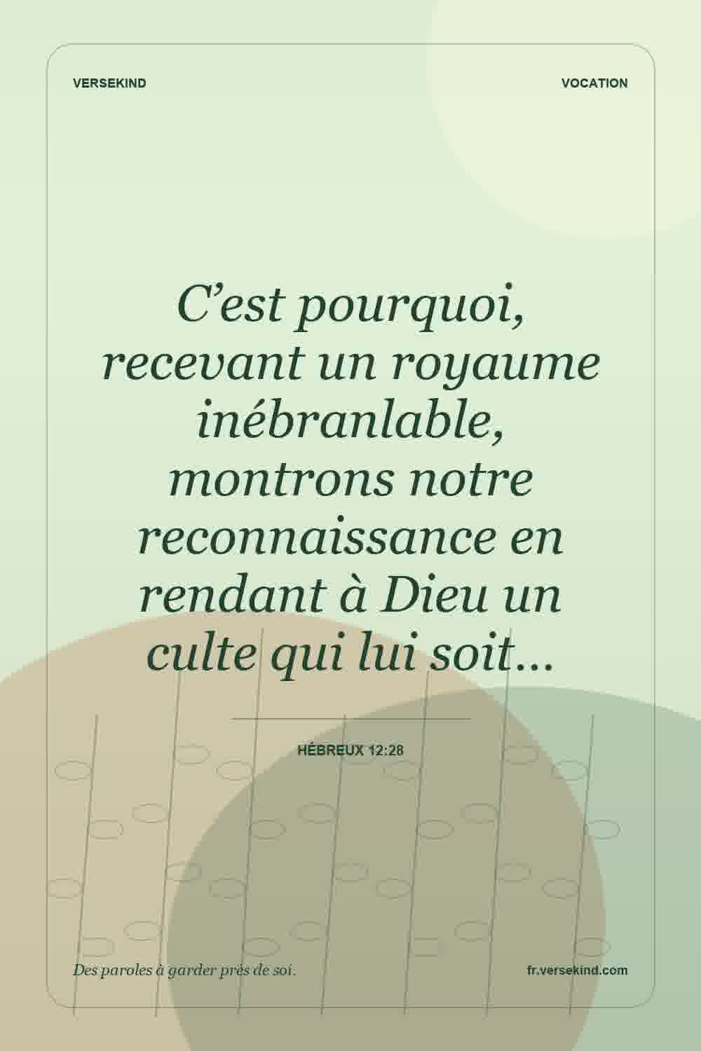 C’est pourquoi, recevant un royaume inébranlable, montrons notre reconnaissance en rendant à Dieu un culte qui lui soit… — Hébreux 12:28