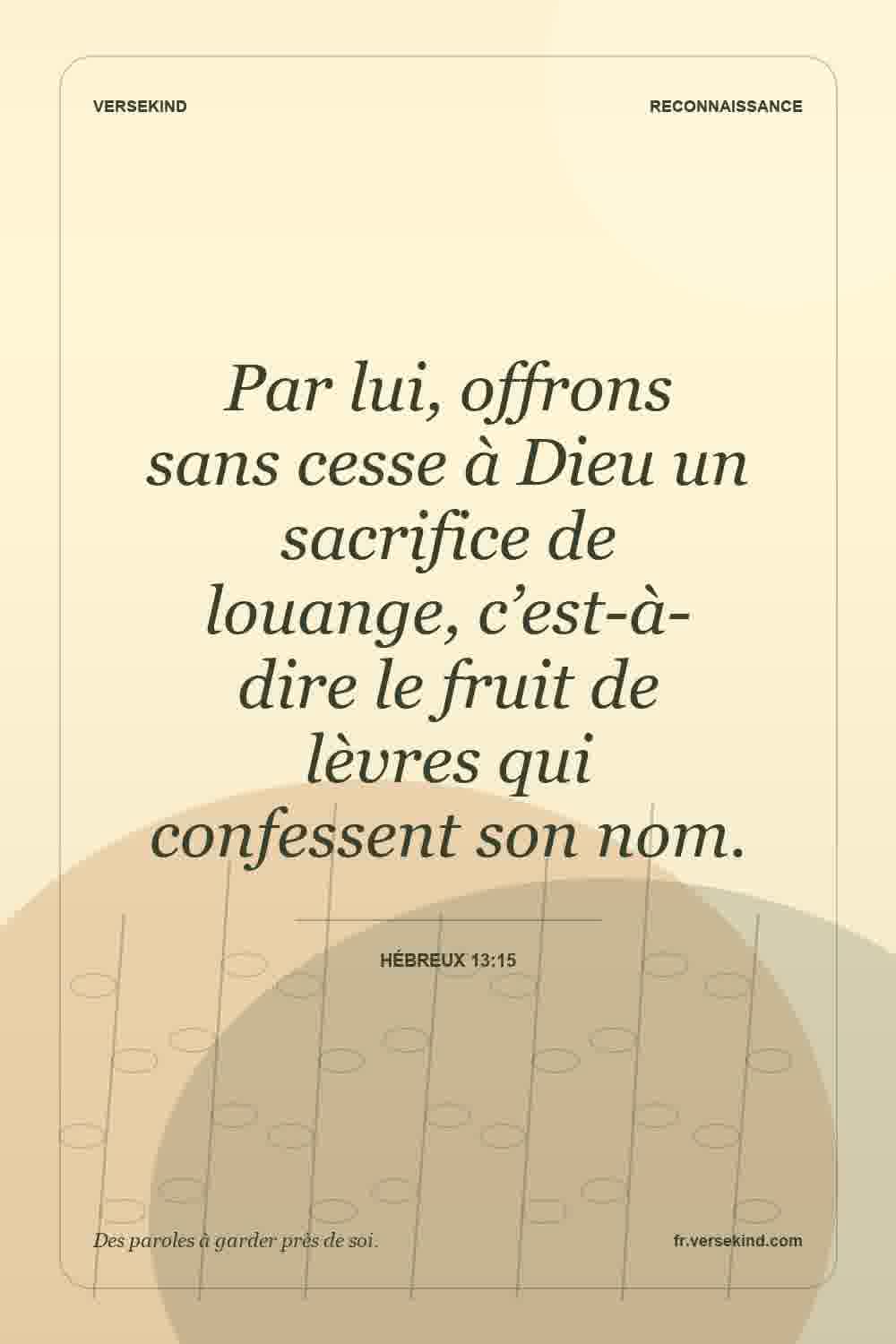 Par lui, offrons sans cesse à Dieu un sacrifice de louange, c’est-à-dire le fruit de lèvres qui confessent son nom. — Hébreux 13:15