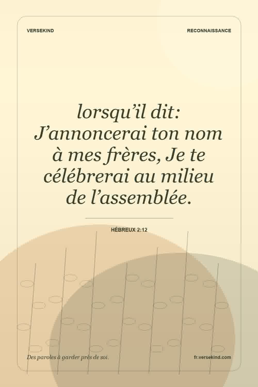 lorsqu’il dit: J’annoncerai ton nom à mes frères, Je te célébrerai au milieu de l’assemblée. — Hébreux 2:12