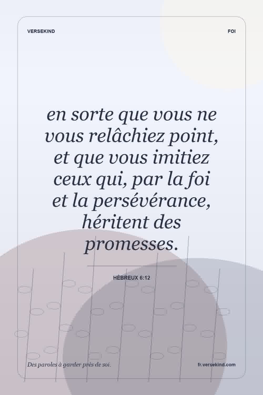en sorte que vous ne vous relâchiez point, et que vous imitiez ceux qui, par la foi et la persévérance, héritent des promesses. — Hébreux 6:12