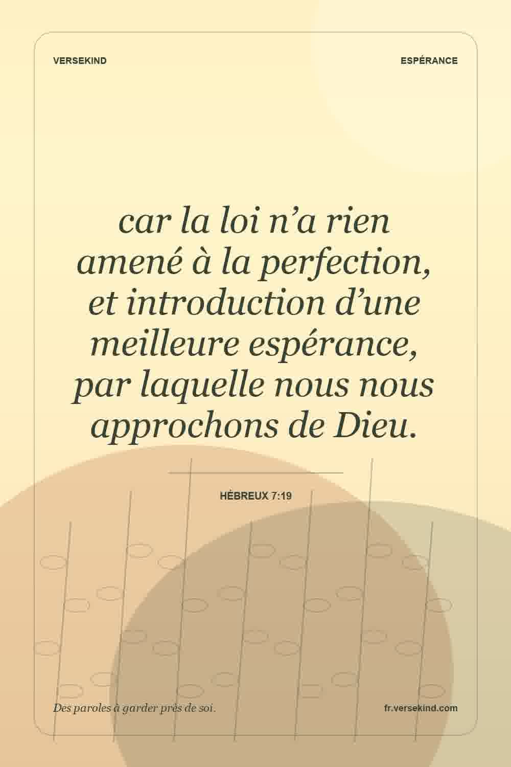 car la loi n’a rien amené à la perfection, et introduction d’une meilleure espérance, par laquelle nous nous approchons de Dieu. — Hébreux 7:19