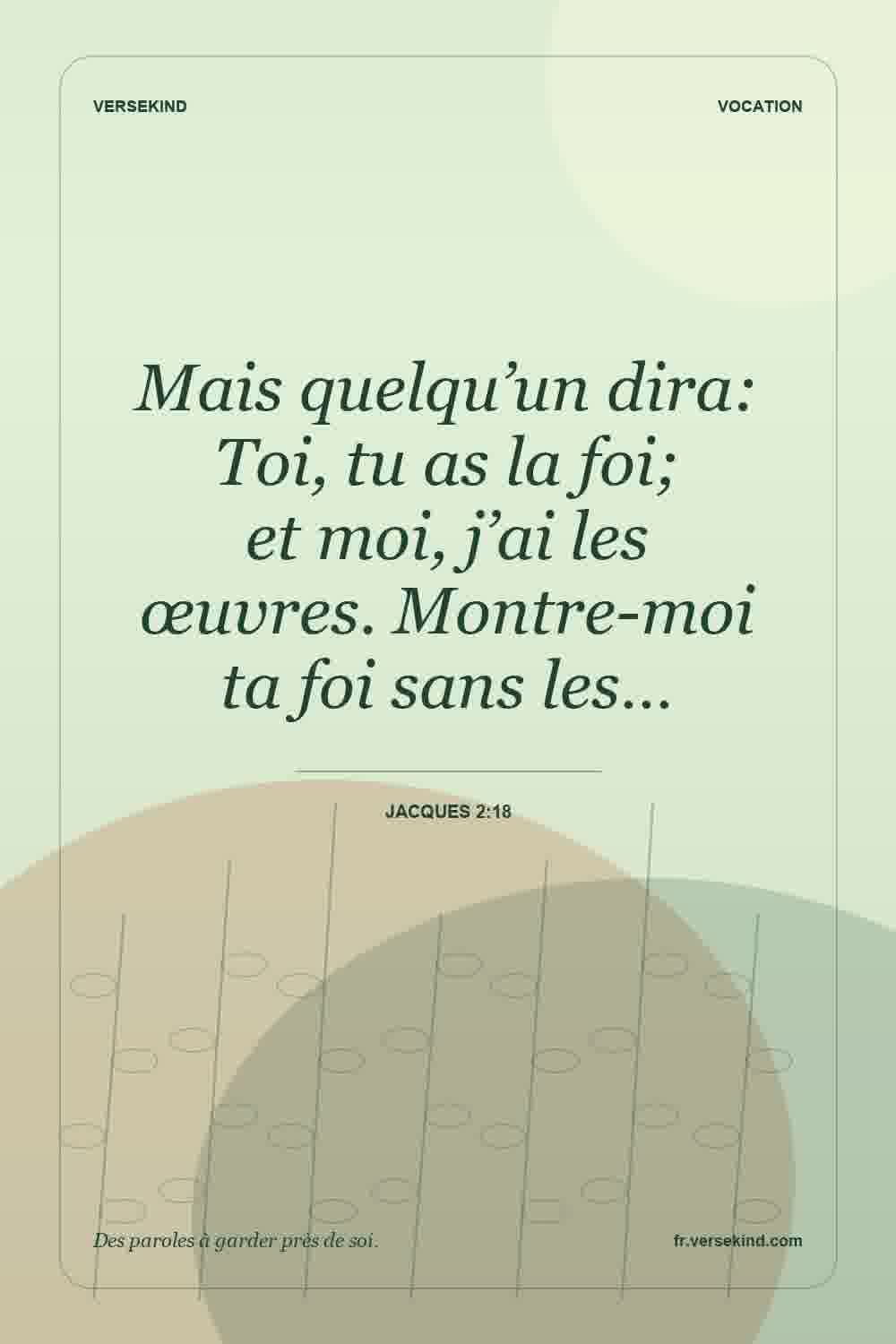 Mais quelqu’un dira: Toi, tu as la foi; et moi, j’ai les œuvres. Montre-moi ta foi sans les… — Jacques 2:18