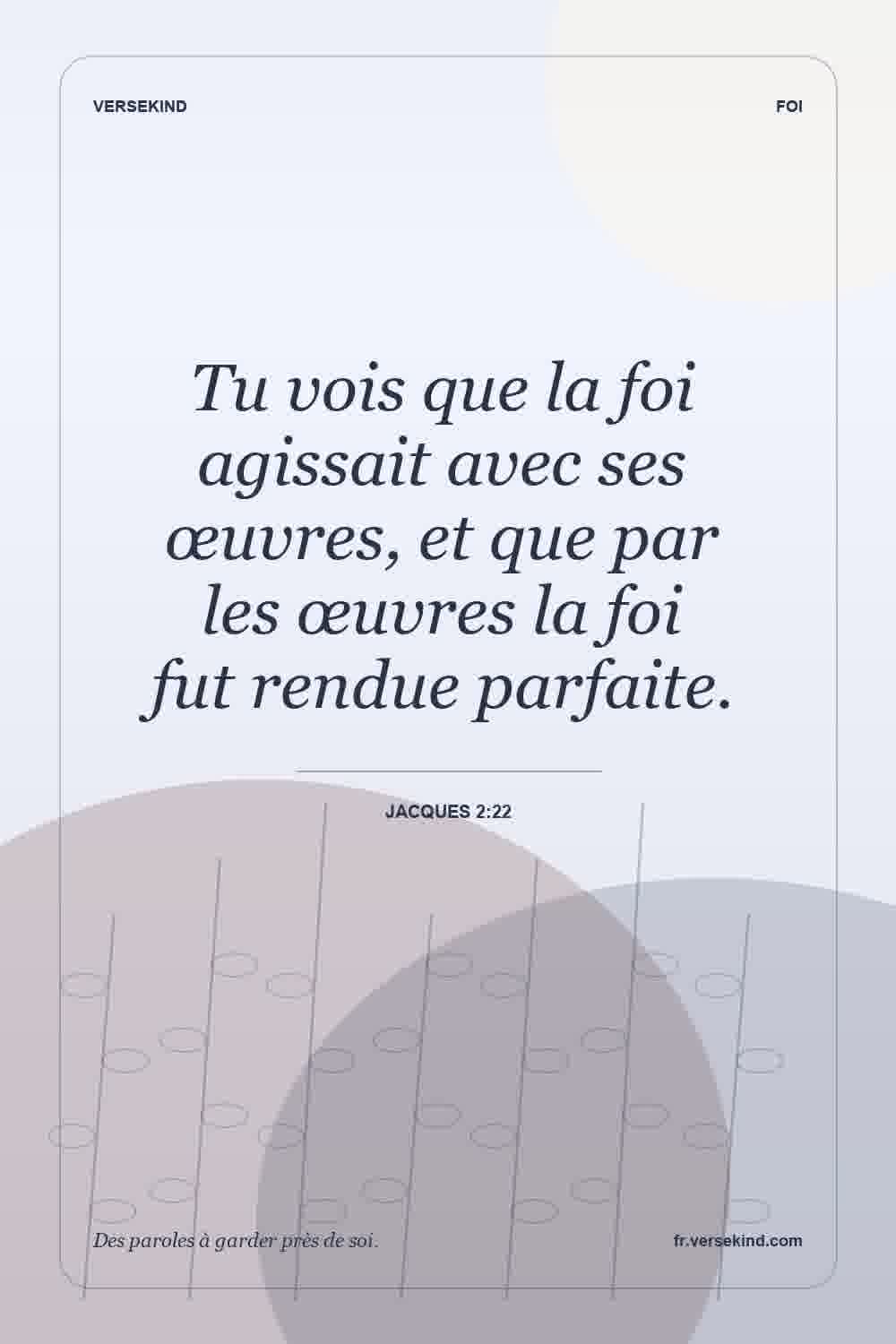 Tu vois que la foi agissait avec ses œuvres, et que par les œuvres la foi fut rendue parfaite. — Jacques 2:22