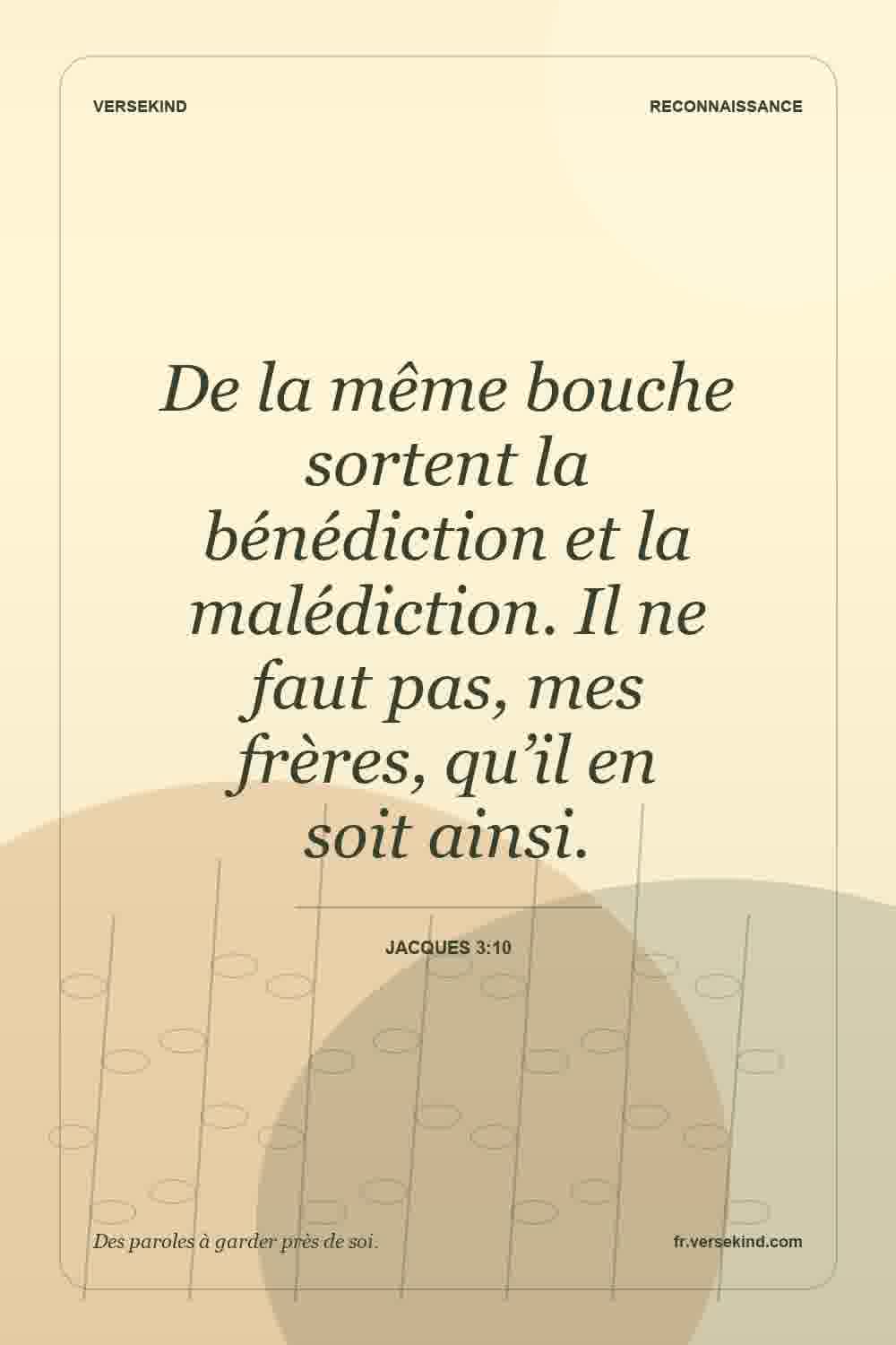De la même bouche sortent la bénédiction et la malédiction. Il ne faut pas, mes frères, qu’il en soit ainsi. — Jacques 3:10