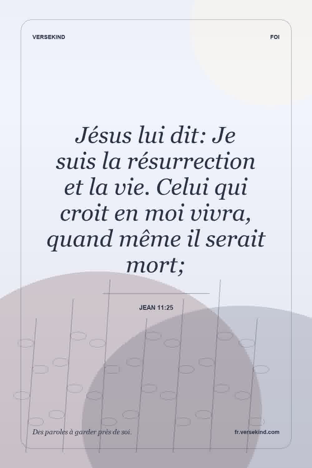 Jésus lui dit: Je suis la résurrection et la vie. Celui qui croit en moi vivra, quand même il serait mort; — Jean 11:25