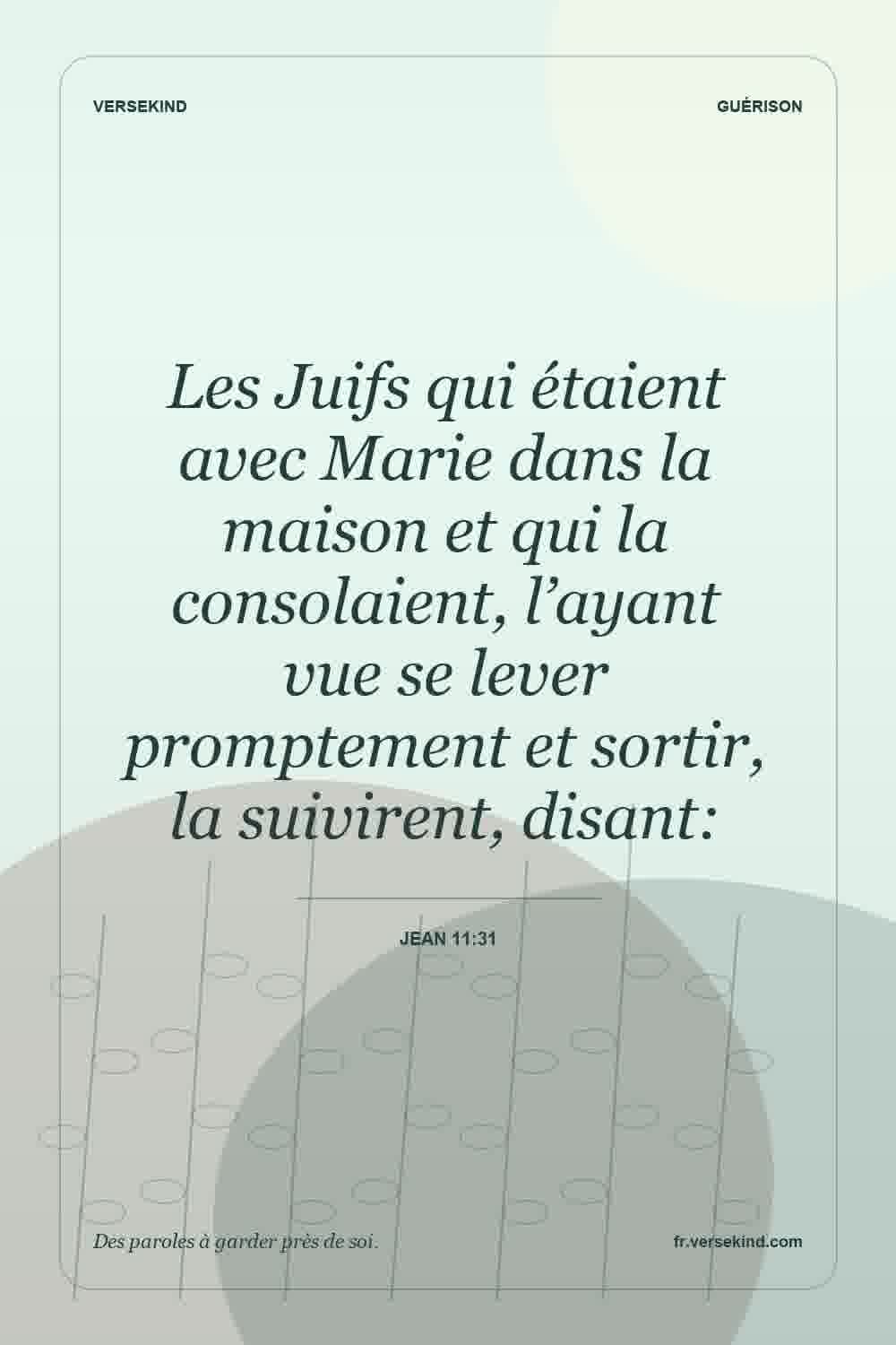 Les Juifs qui étaient avec Marie dans la maison et qui la consolaient, l’ayant vue se lever promptement et sortir, la suivirent, disant: — Jean 11:31