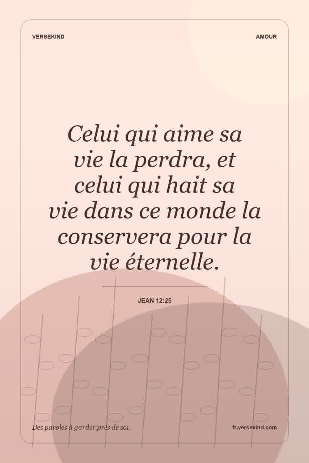 Celui qui aime sa vie la perdra, et celui qui hait sa vie dans ce monde la conservera pour la vie éternelle. — Jean 12:25