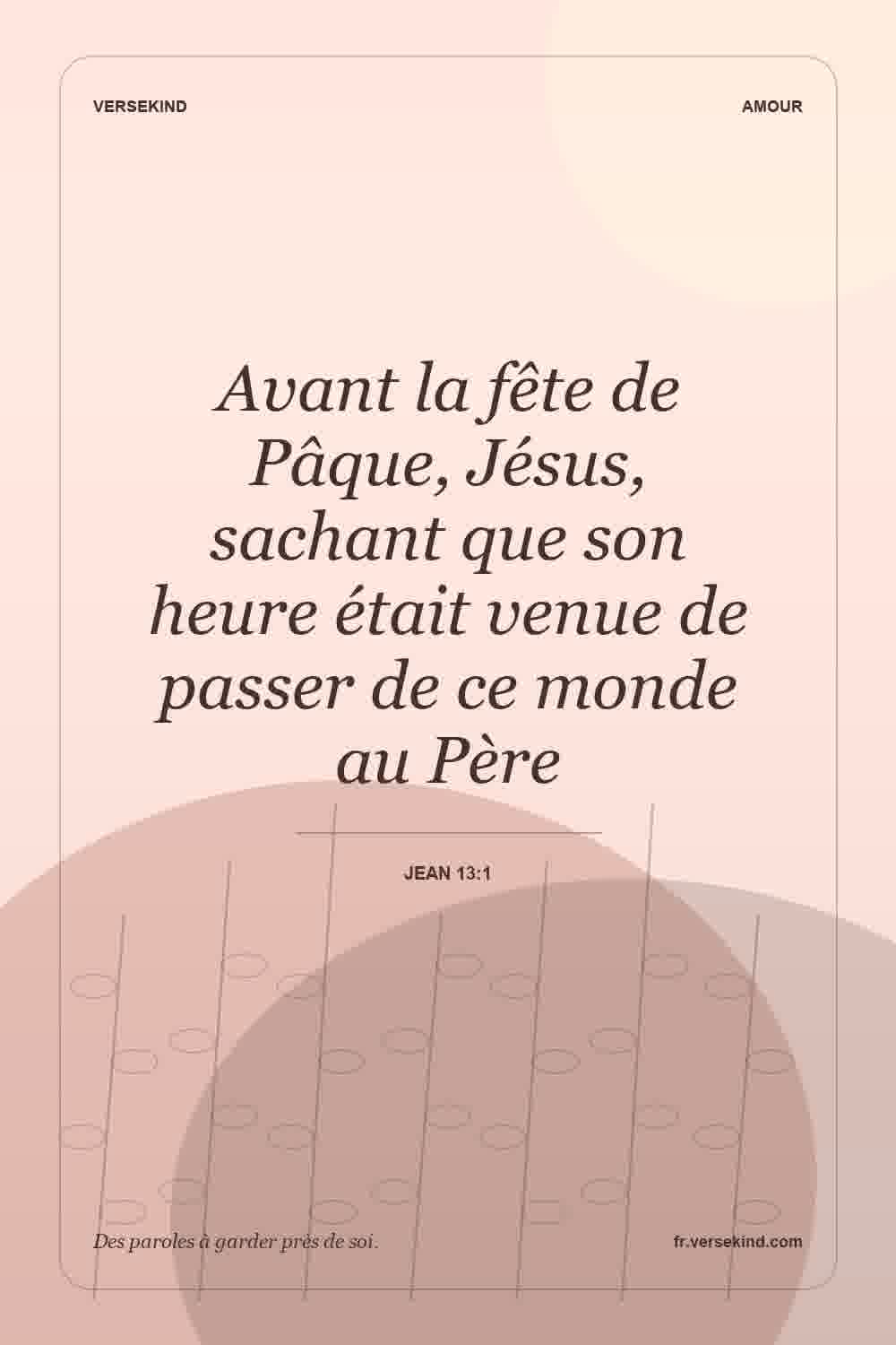 Avant la fête de Pâque, Jésus, sachant que son heure était venue de passer de ce monde au Père — Jean 13:1