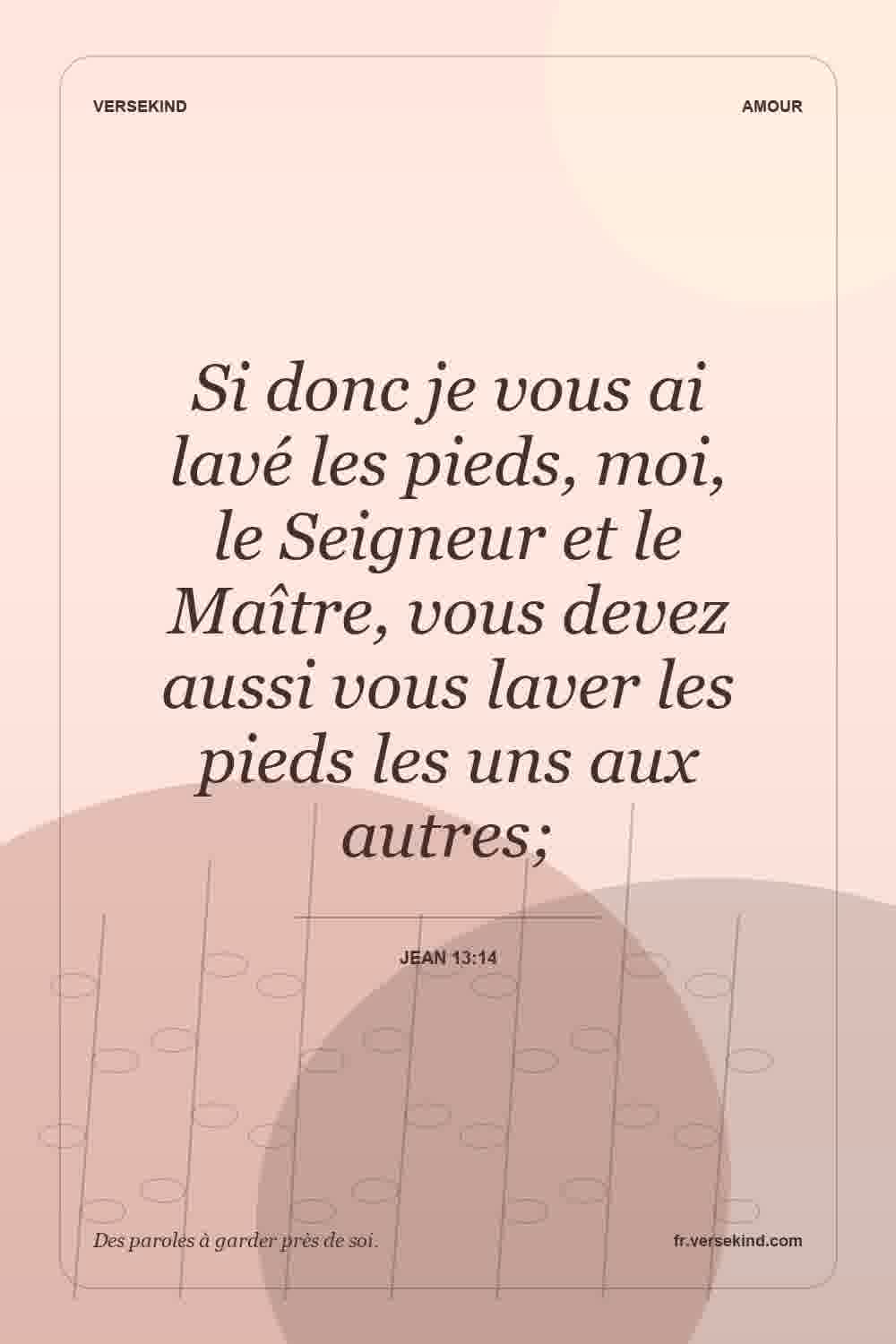 Si donc je vous ai lavé les pieds, moi, le Seigneur et le Maître, vous devez aussi vous laver les pieds les uns aux autres; — Jean 13:14