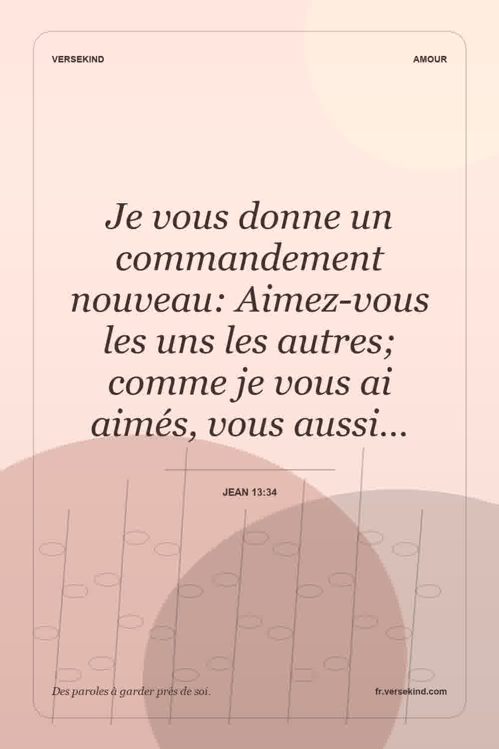 Je vous donne un commandement nouveau: Aimez-vous les uns les autres; comme je vous ai aimés, vous aussi… — Jean 13:34