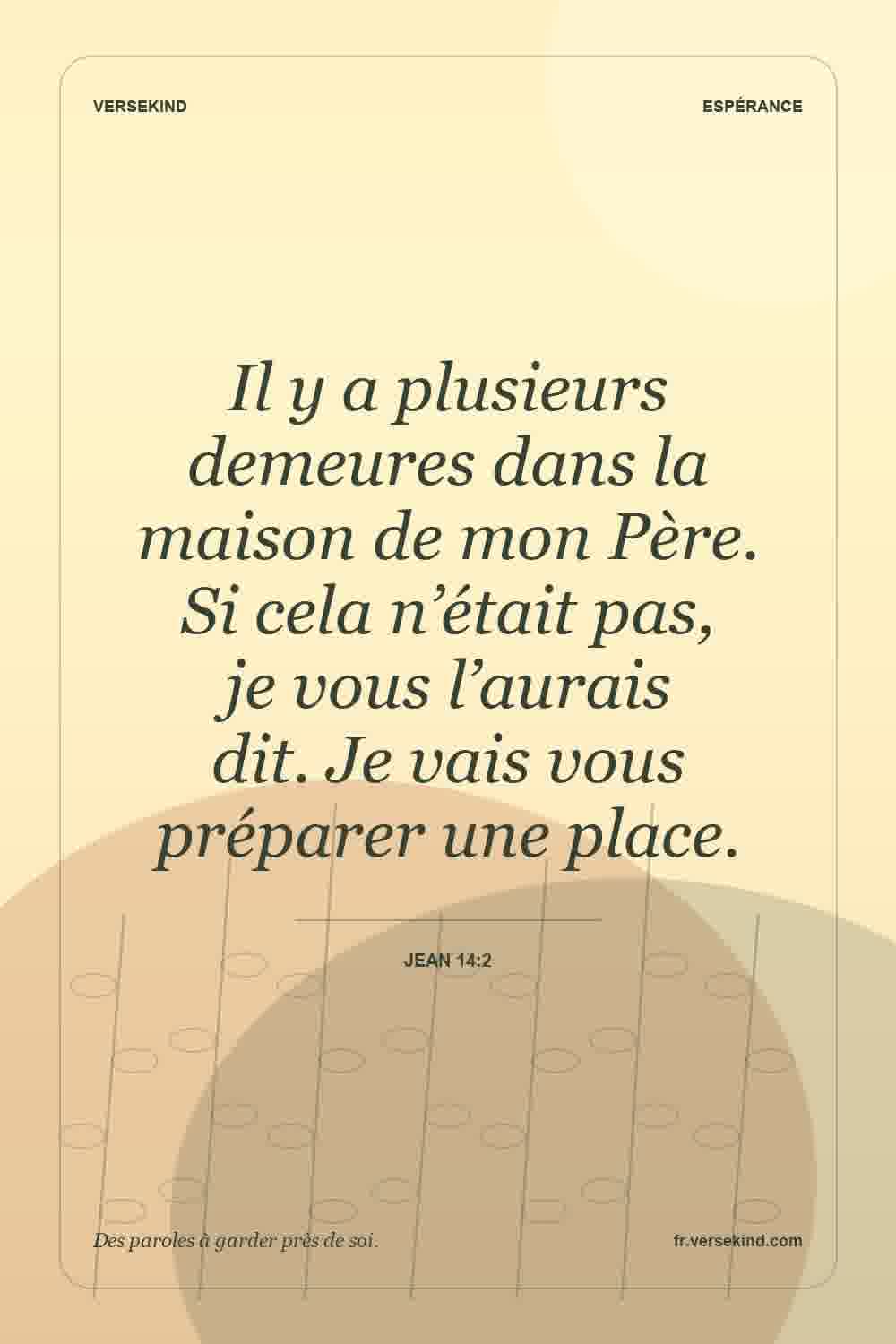 Il y a plusieurs demeures dans la maison de mon Père. Si cela n’était pas, je vous l’aurais dit. Je vais vous préparer une place. — Jean 14:2