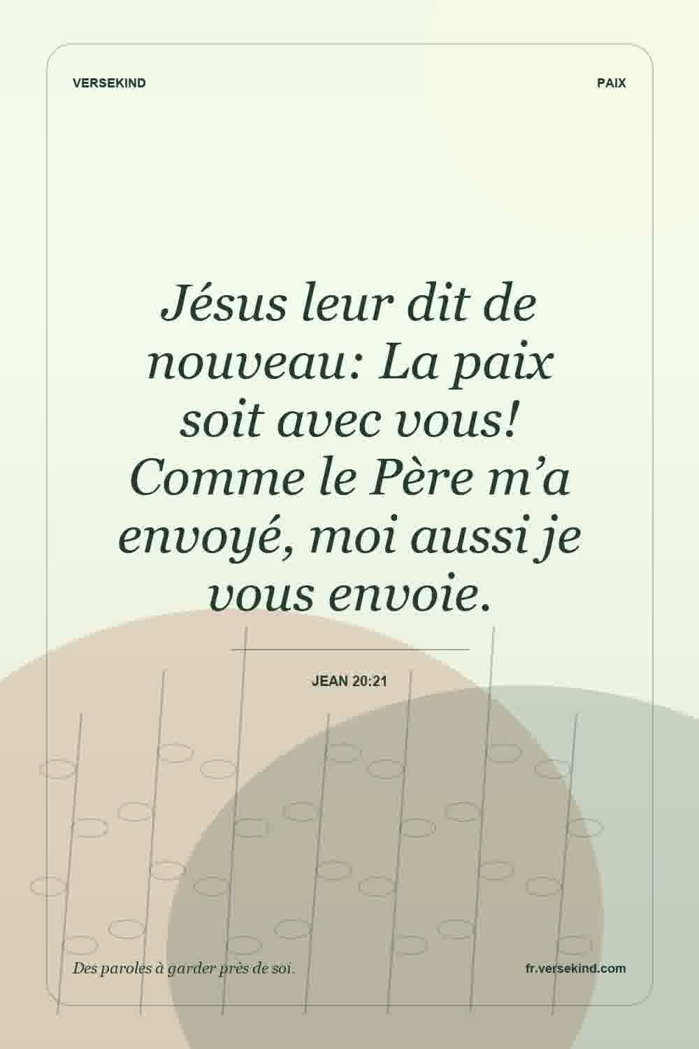 Jésus leur dit de nouveau: La paix soit avec vous! Comme le Père m’a envoyé, moi aussi je vous envoie. — Jean 20:21