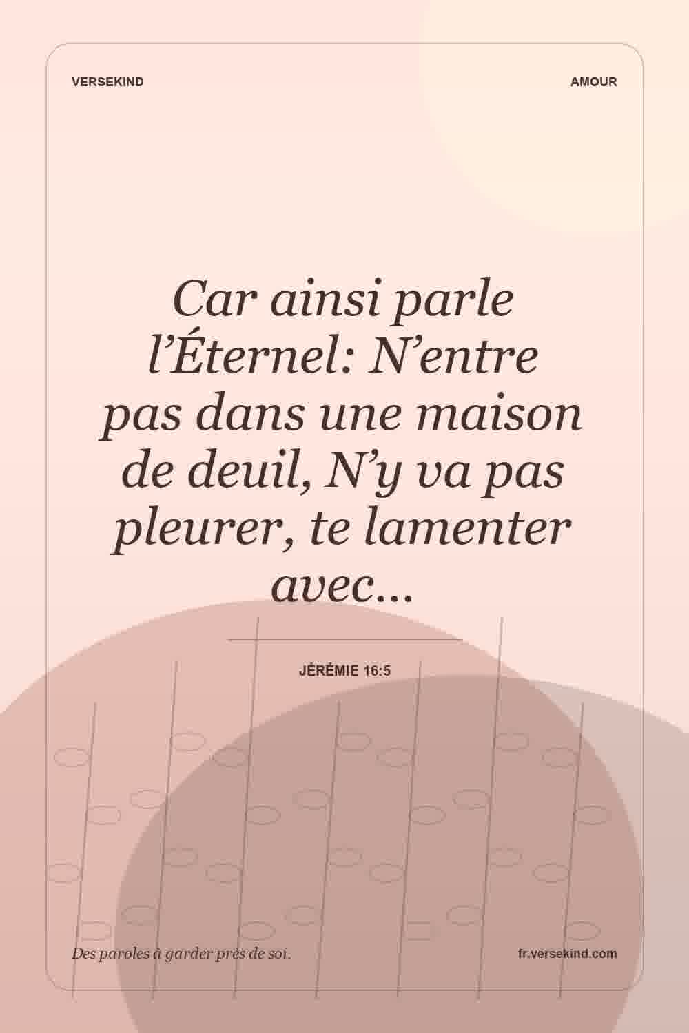 Car ainsi parle l’Éternel: N’entre pas dans une maison de deuil, N’y va pas pleurer, te lamenter avec… — Jérémie 16:5