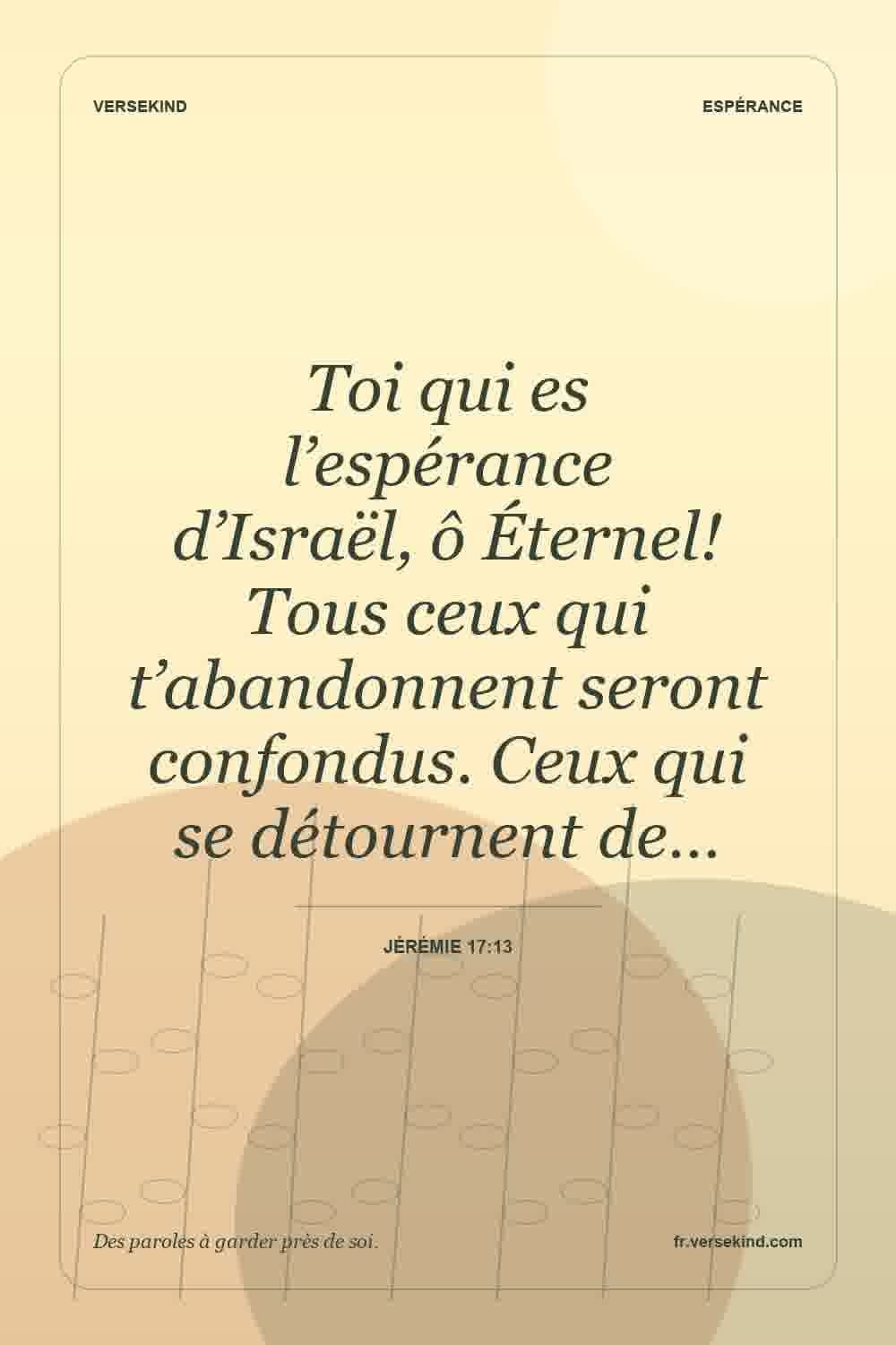 Toi qui es l’espérance d’Israël, ô Éternel! Tous ceux qui t’abandonnent seront confondus. Ceux qui se détournent de… — Jérémie 17:13