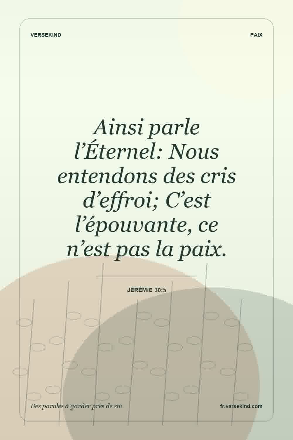 Ainsi parle l’Éternel: Nous entendons des cris d’effroi; C’est l’épouvante, ce n’est pas la paix. — Jérémie 30:5