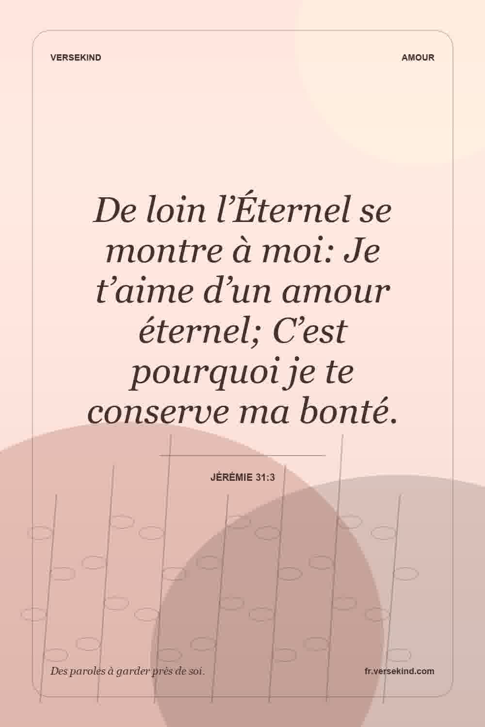 De loin l’Éternel se montre à moi: Je t’aime d’un amour éternel; C’est pourquoi je te conserve ma bonté. — Jérémie 31:3