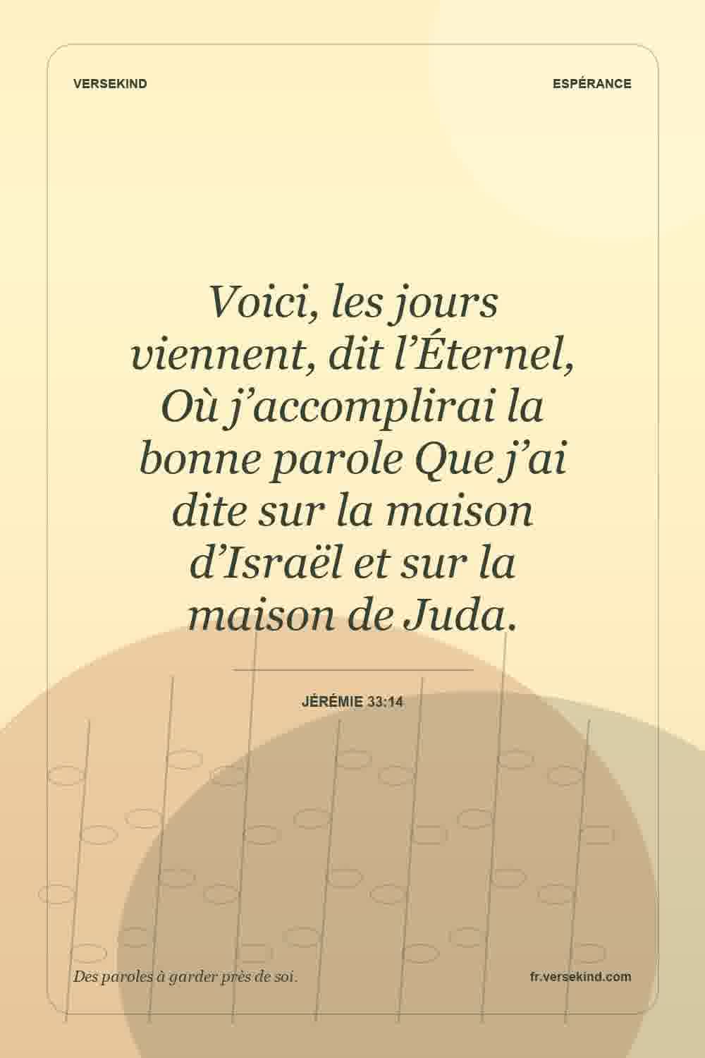 Voici, les jours viennent, dit l’Éternel, Où j’accomplirai la bonne parole Que j’ai dite sur la maison d’Israël et sur la maison de Juda. — Jérémie 33:14