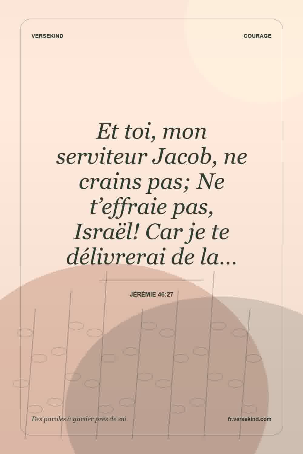 Et toi, mon serviteur Jacob, ne crains pas; Ne t’effraie pas, Israël! Car je te délivrerai de la… — Jérémie 46:27