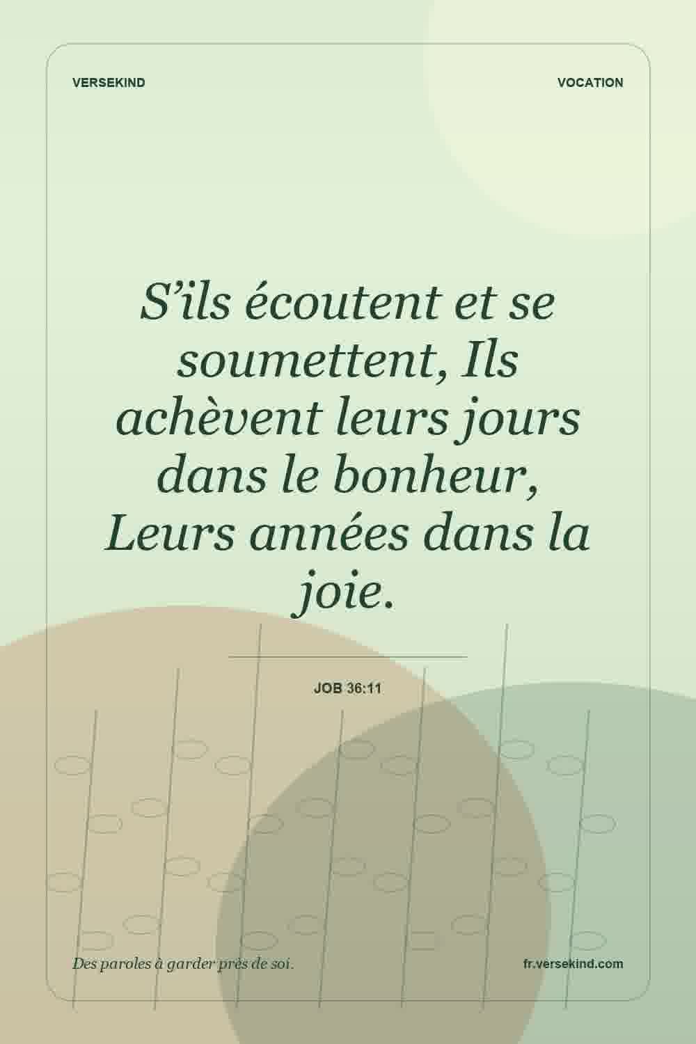 S’ils écoutent et se soumettent, Ils achèvent leurs jours dans le bonheur, Leurs années dans la joie. — Job 36:11
