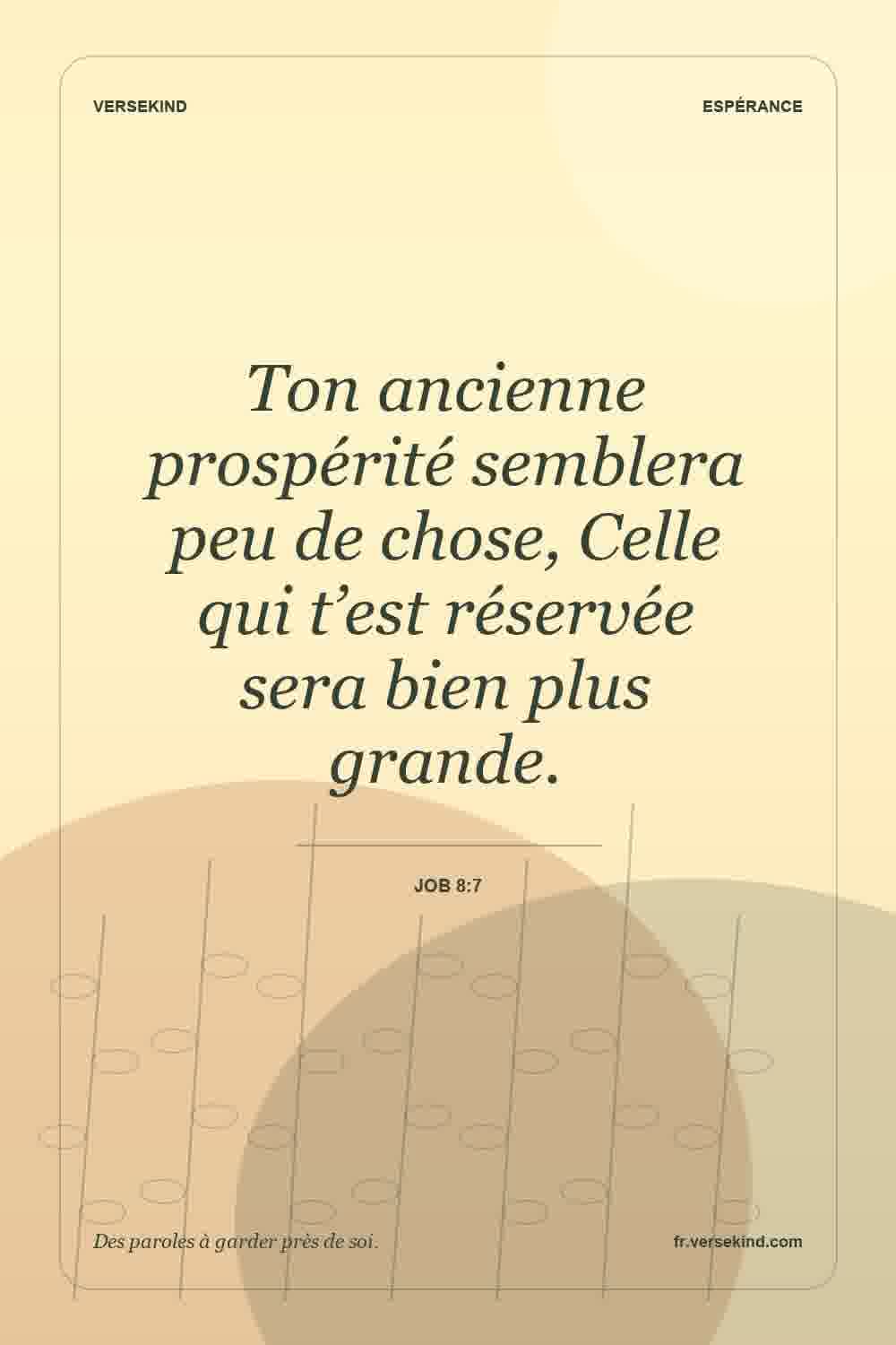 Ton ancienne prospérité semblera peu de chose, Celle qui t’est réservée sera bien plus grande. — Job 8:7