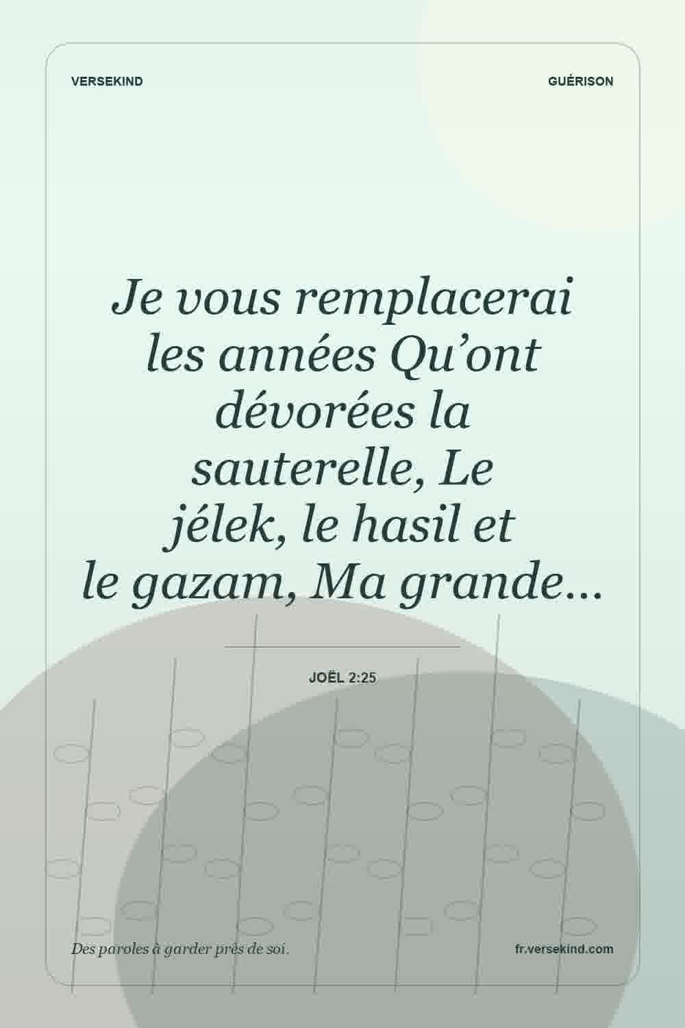 Je vous remplacerai les années Qu’ont dévorées la sauterelle, Le jélek, le hasil et le gazam, Ma grande… — Joël 2:25