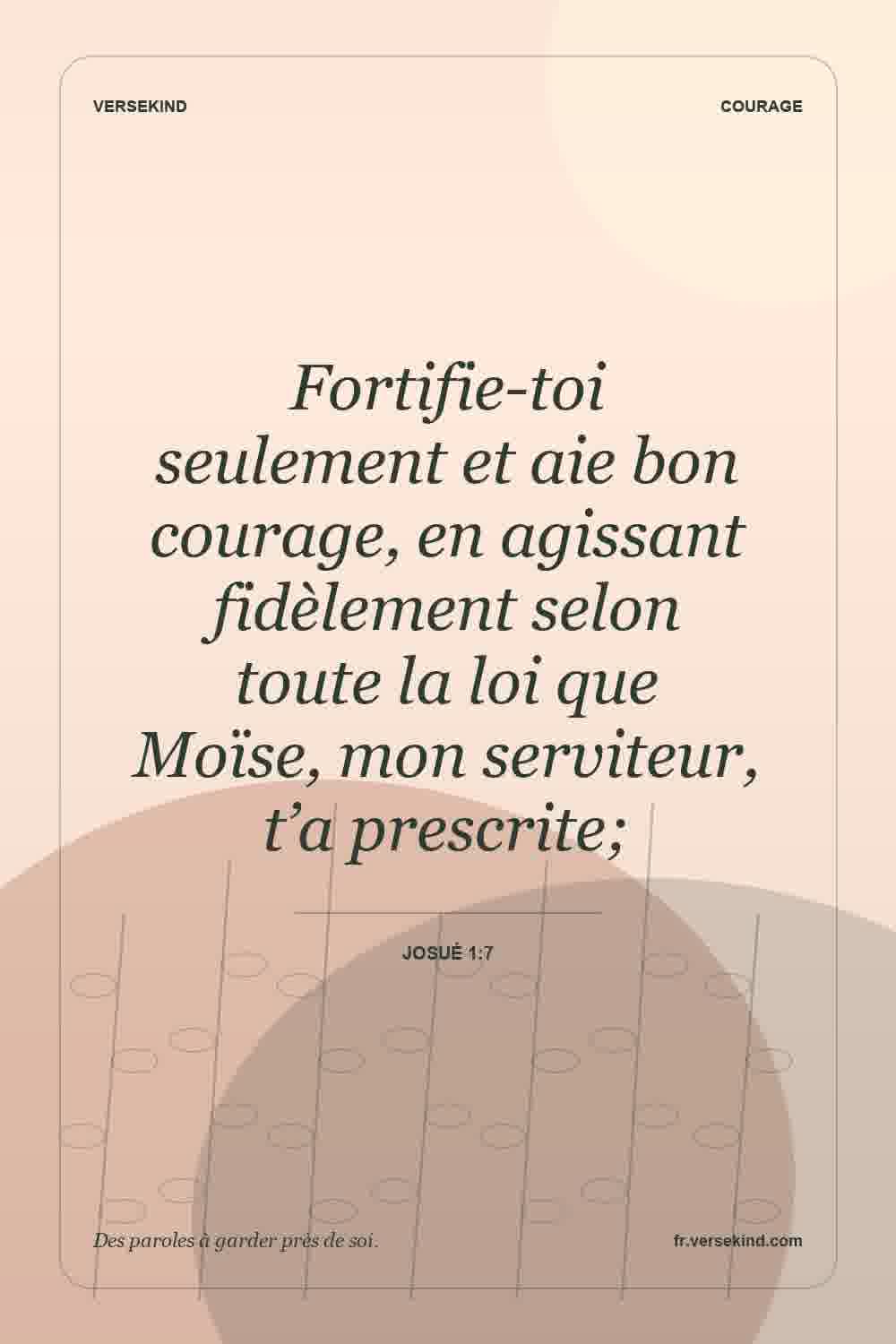 Fortifie-toi seulement et aie bon courage, en agissant fidèlement selon toute la loi que Moïse, mon serviteur, t’a prescrite; — Josué 1:7