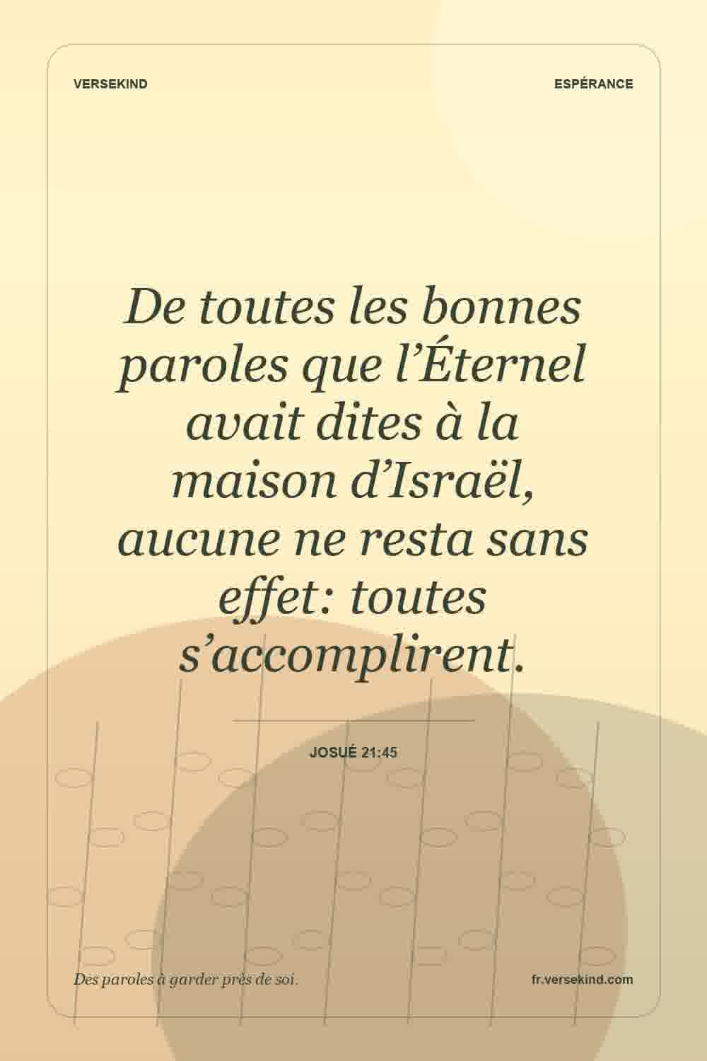 De toutes les bonnes paroles que l’Éternel avait dites à la maison d’Israël, aucune ne resta sans effet: toutes s’accomplirent. — Josué 21:45