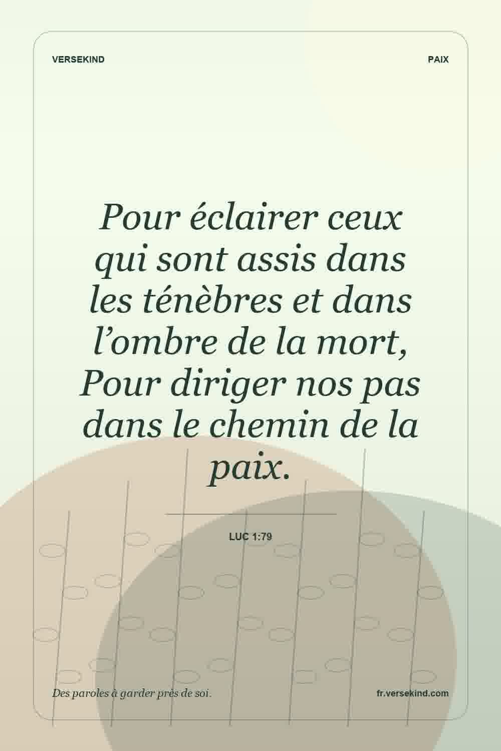 Pour éclairer ceux qui sont assis dans les ténèbres et dans l’ombre de la mort, Pour diriger nos pas dans le chemin de la paix. — Luc 1:79