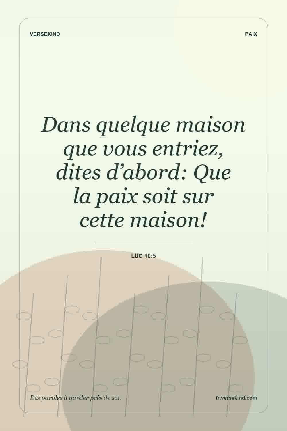 Dans quelque maison que vous entriez, dites d’abord: Que la paix soit sur cette maison! — Luc 10:5