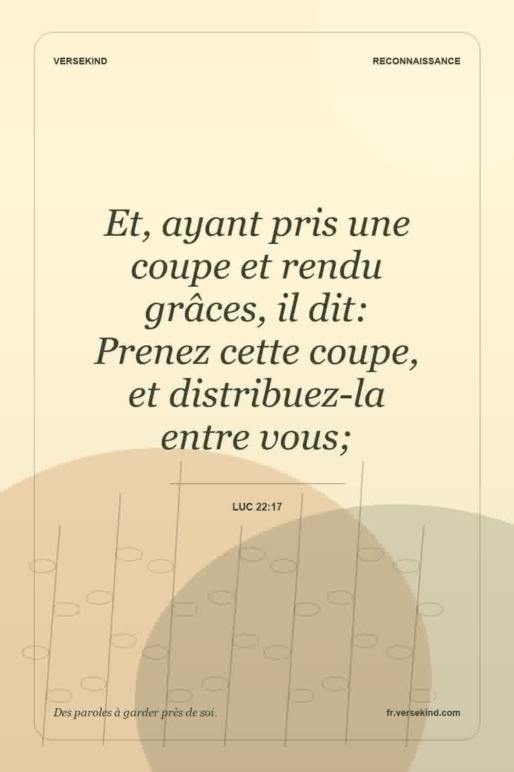 Et, ayant pris une coupe et rendu grâces, il dit: Prenez cette coupe, et distribuez-la entre vous; — Luc 22:17