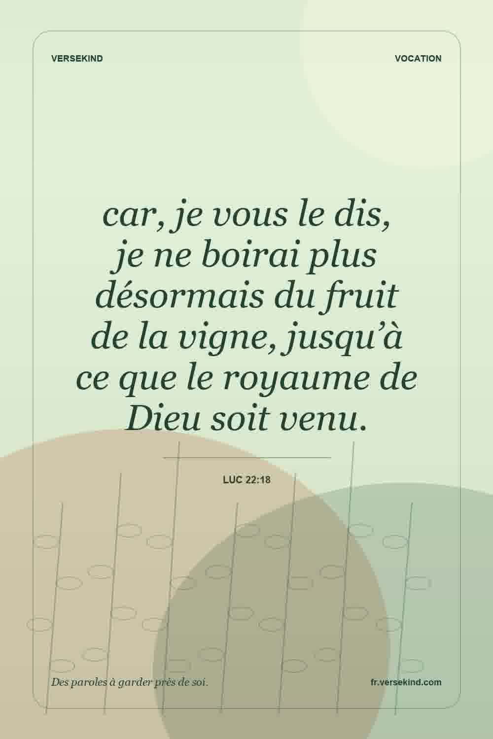 car, je vous le dis, je ne boirai plus désormais du fruit de la vigne, jusqu’à ce que le royaume de Dieu soit venu. — Luc 22:18