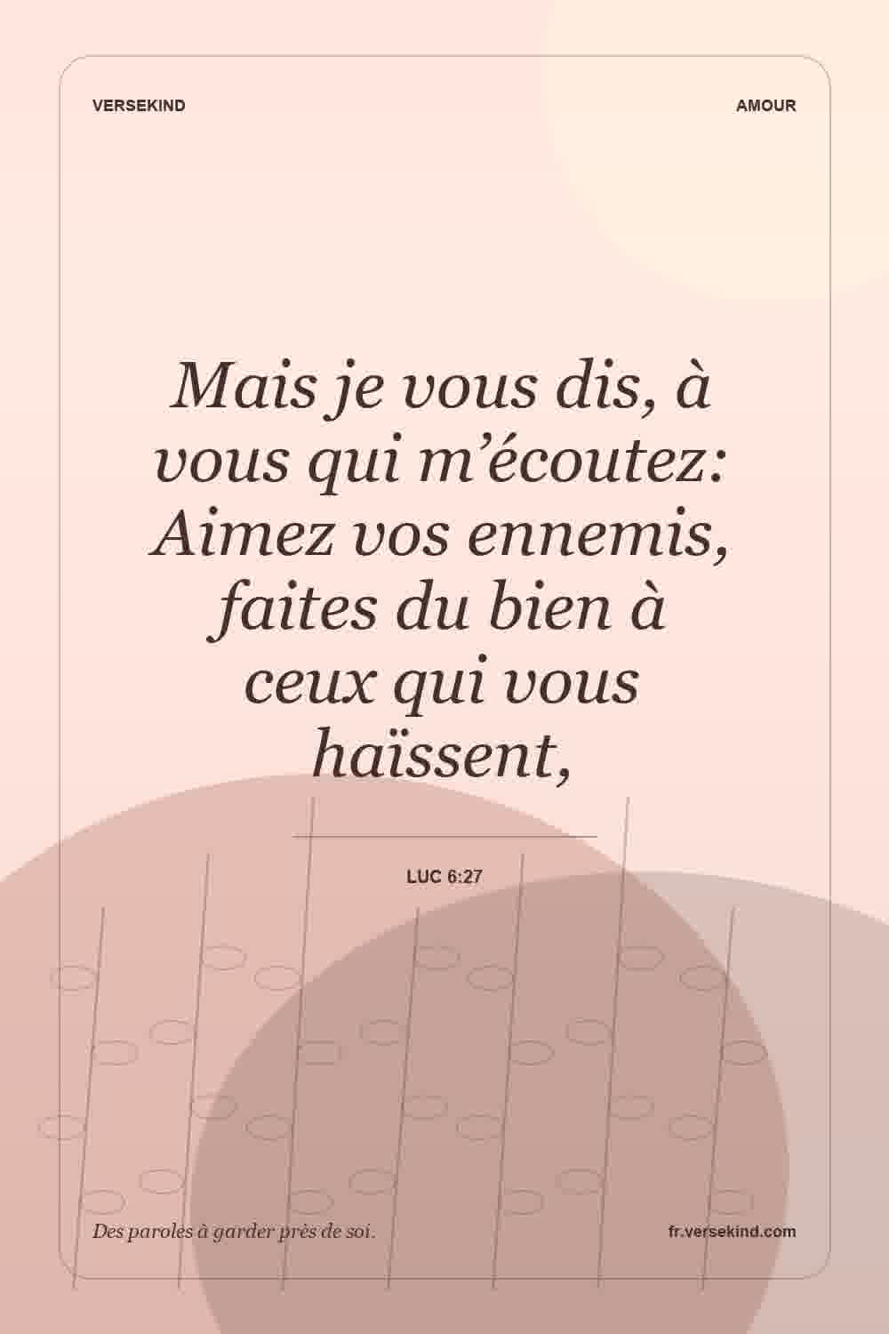 Mais je vous dis, à vous qui m’écoutez: Aimez vos ennemis, faites du bien à ceux qui vous haïssent, — Luc 6:27